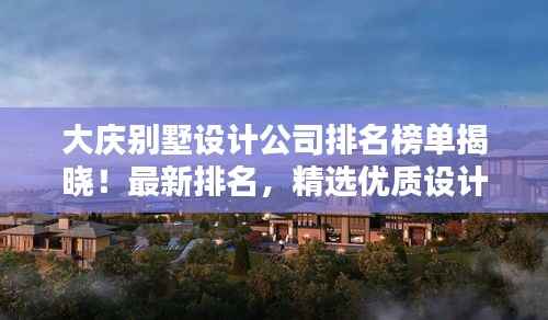 大庆别墅设计公司排名榜单揭晓!最新排名,精选优质设计机构!