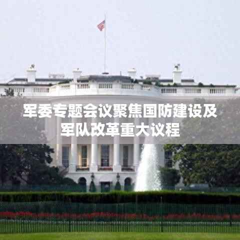 军委专题会议聚焦国防建设及军队改革重大议程